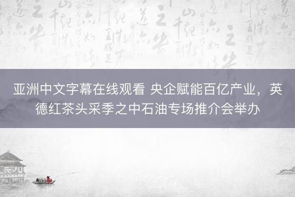亚洲中文字幕在线观看 央企赋能百亿产业，英德红茶头采季之中石油专场推介会举办