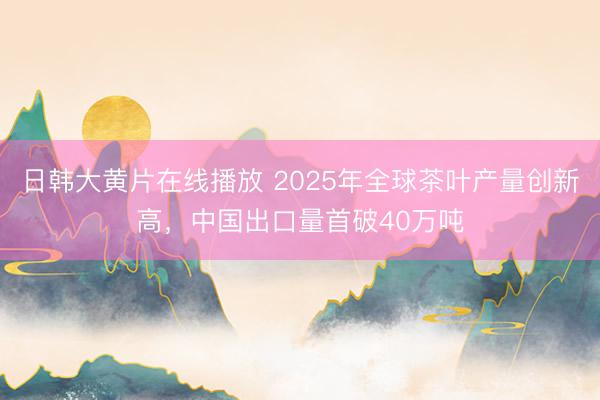 日韩大黄片在线播放 2025年全球茶叶产量创新高，中国出口量首破40万吨