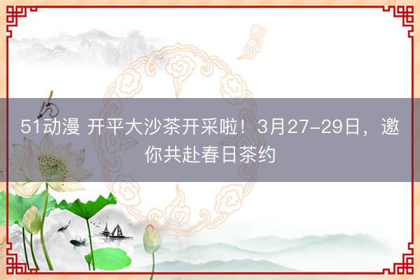 51动漫 开平大沙茶开采啦！3月27-29日，邀你共赴春日茶约