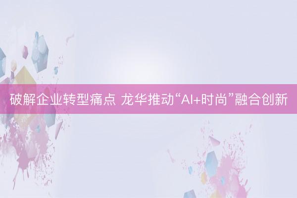 破解企业转型痛点 龙华推动“AI+时尚”融合创新