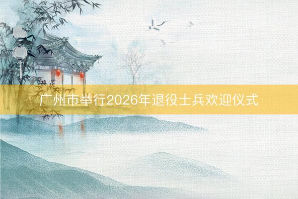 广州市举行2026年退役士兵欢迎仪式
