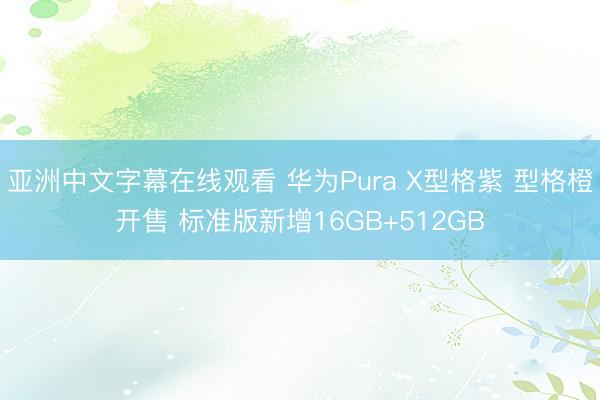 亚洲中文字幕在线观看 华为Pura X型格紫 型格橙开售 标准版新增16GB+512GB