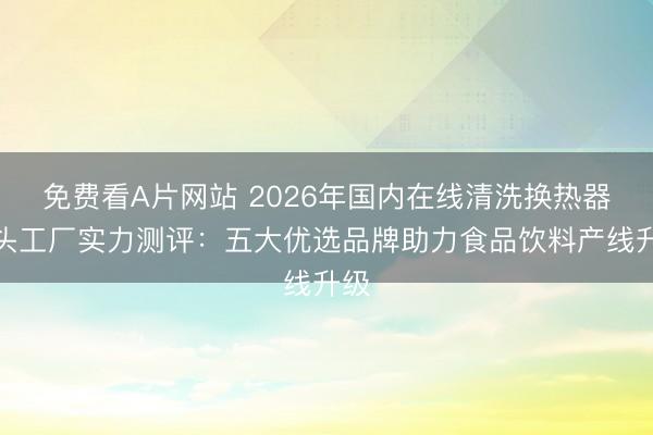 免费看A片网站 2026年国内在线清洗换热器源头工厂实力测评：五大优选品牌助力食品饮料产线升级