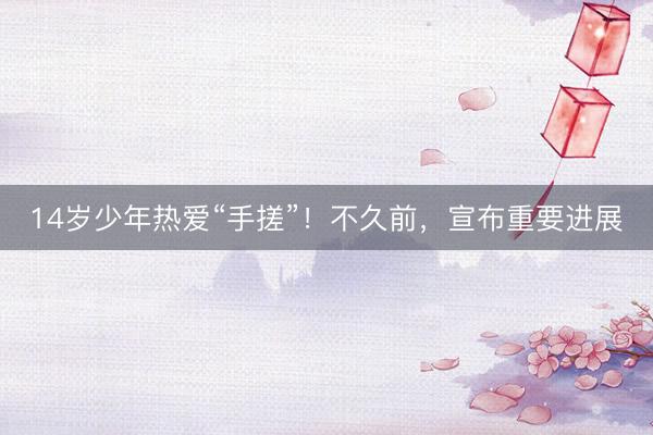 14岁少年热爱“手搓”！不久前，宣布重要进展
