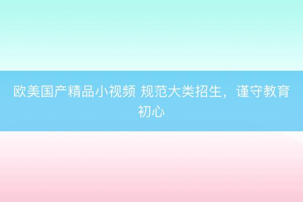 欧美国产精品小视频 规范大类招生，谨守教育初心