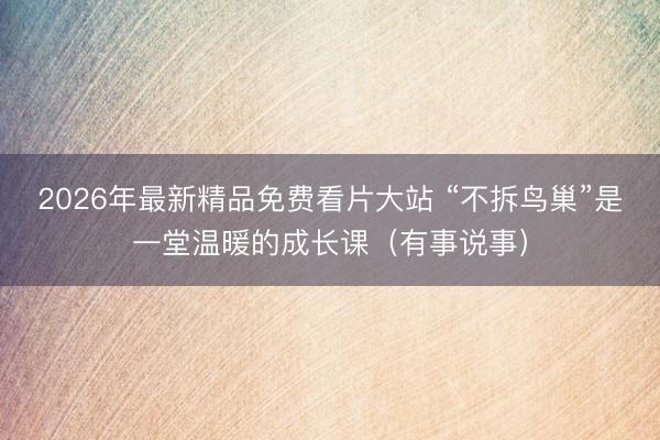 2026年最新精品免费看片大站 “不拆鸟巢”是一堂温暖的成长课（有事说事）