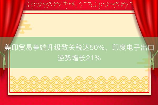美印贸易争端升级致关税达50%，印度电子出口逆势增长21%