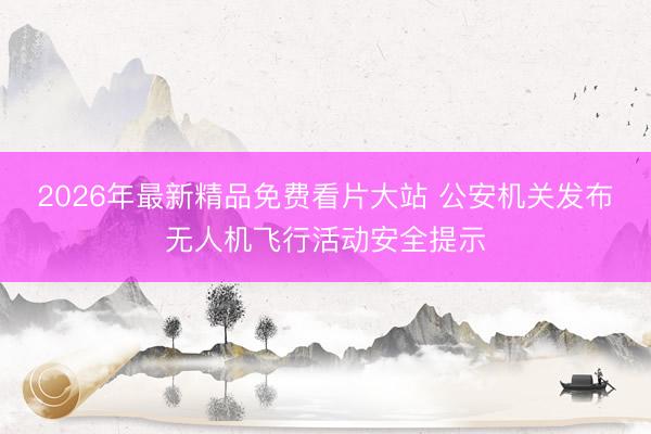 2026年最新精品免费看片大站 公安机关发布无人机飞行活动安全提示