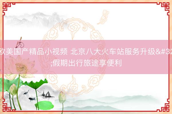 欧美国产精品小视频 北京八大火车站服务升级 假期出行旅途享便利