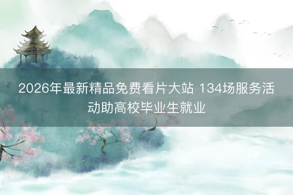 2026年最新精品免费看片大站 134场服务活动助高校毕业生就业