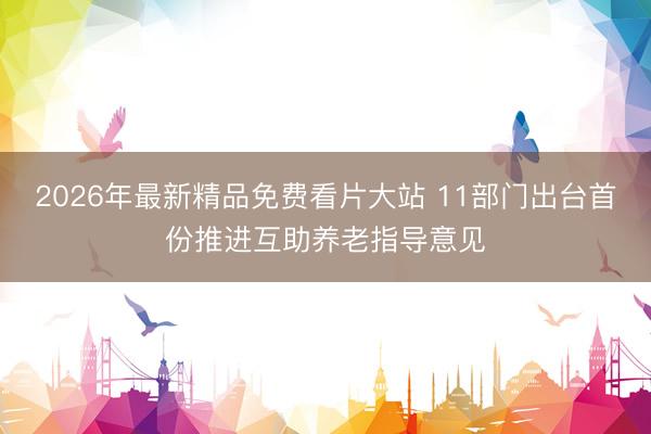 2026年最新精品免费看片大站 11部门出台首份推进互助养老指导意见