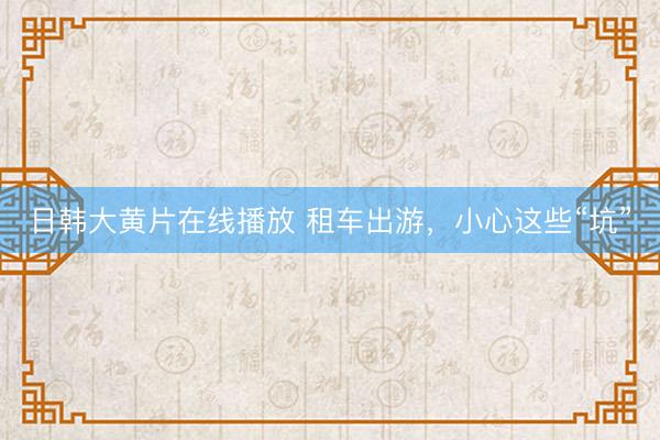 日韩大黄片在线播放 租车出游，小心这些“坑”