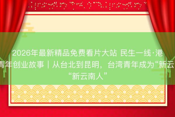2026年最新精品免费看片大站 民生一线·港澳台青年创业故事｜从台北到昆明，台湾青年成为“新云南人”