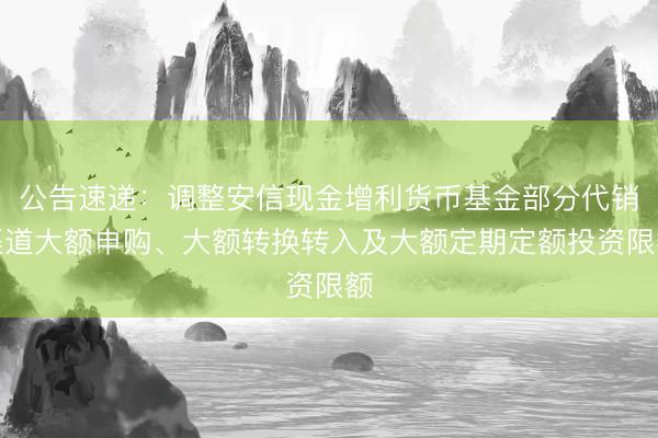 公告速递：调整安信现金增利货币基金部分代销渠道大额申购、大额转换转入及大额定期定额投资限额