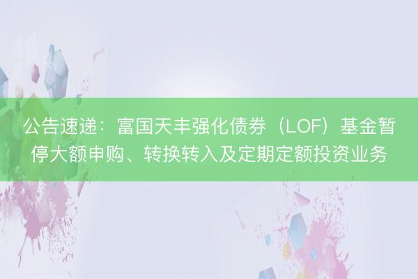 公告速递：富国天丰强化债券（LOF）基金暂停大额申购、转换转入及定期定额投资业务