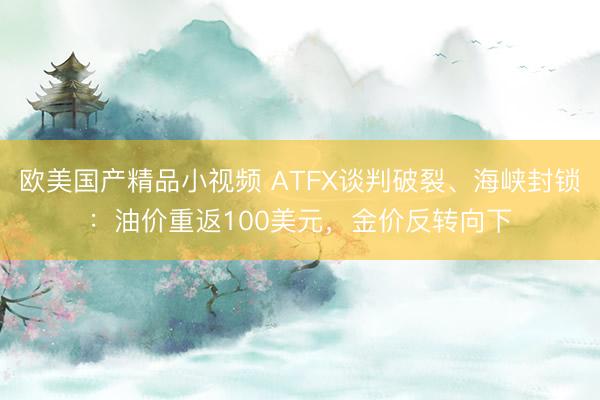 欧美国产精品小视频 ATFX谈判破裂、海峡封锁：油价重返100美元，金价反转向下