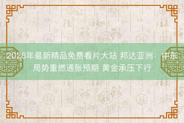2026年最新精品免费看片大站 邦达亚洲：中东局势重燃通胀预期 黄金承压下行