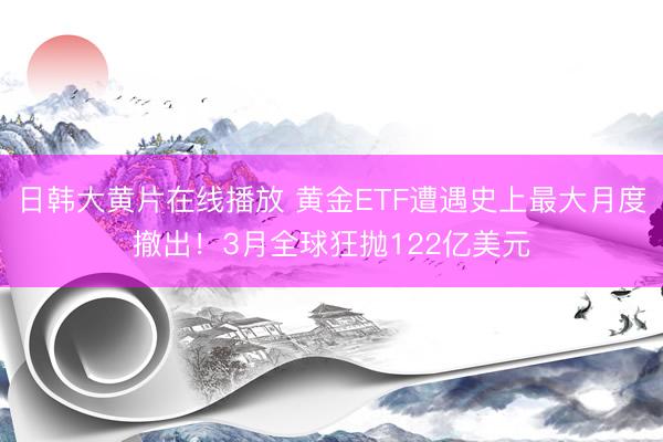 日韩大黄片在线播放 黄金ETF遭遇史上最大月度撤出！3月全球狂抛122亿美元