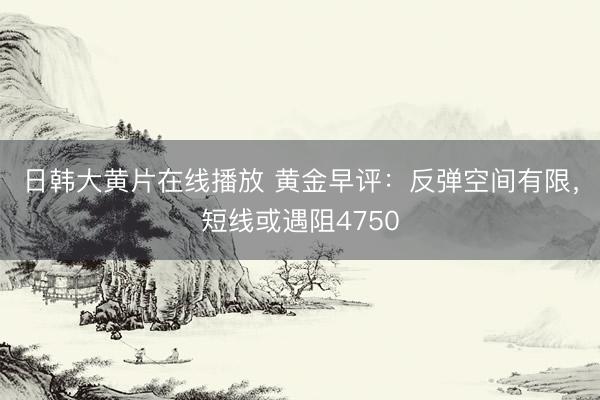 日韩大黄片在线播放 黄金早评：反弹空间有限，短线或遇阻4750