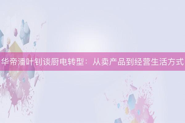 华帝潘叶钊谈厨电转型：从卖产品到经营生活方式
