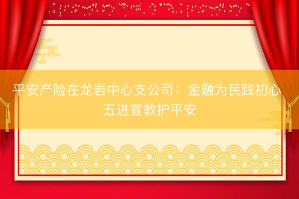 平安产险在龙岩中心支公司：金融为民践初心 五进宣教护平安