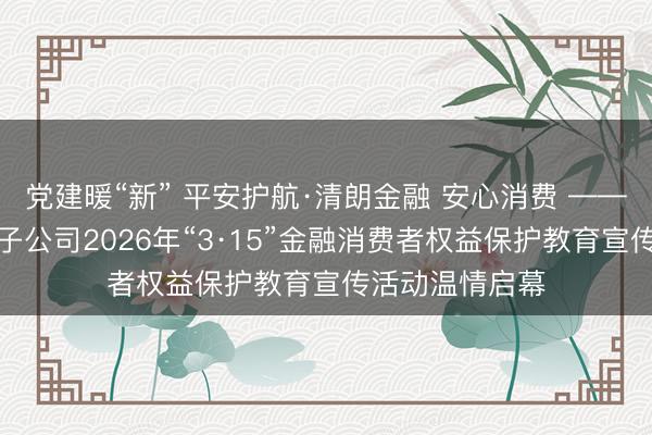 党建暖“新” 平安护航·清朗金融 安心消费 ——平安集团在闽子公司2026年“3·15”金融消费者权益保护教育宣传活动温情启幕