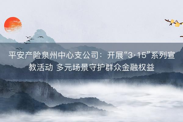 平安产险泉州中心支公司：开展“3·15”系列宣教活动 多元场景守护群众金融权益