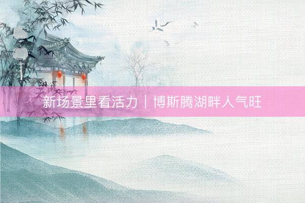 新场景里看活力｜博斯腾湖畔人气旺