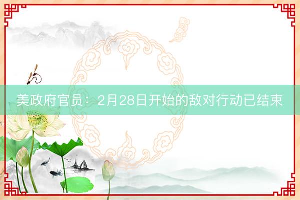 美政府官员：2月28日开始的敌对行动已结束