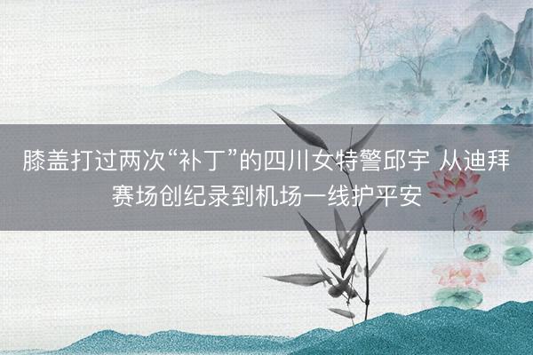 膝盖打过两次“补丁”的四川女特警邱宇 从迪拜赛场创纪录到机场一线护平安
