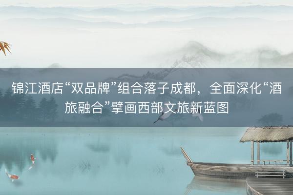 锦江酒店“双品牌”组合落子成都，全面深化“酒旅融合”擘画西部文旅新蓝图