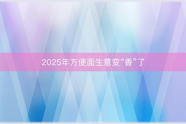 2025年方便面生意变“香”了
