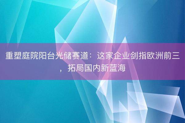 重塑庭院阳台光储赛道：这家企业剑指欧洲前三，拓局国内新蓝海