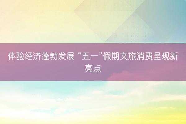 体验经济蓬勃发展 “五一”假期文旅消费呈现新亮点