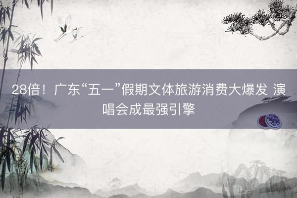 28倍！广东“五一”假期文体旅游消费大爆发 演唱会成最强引擎