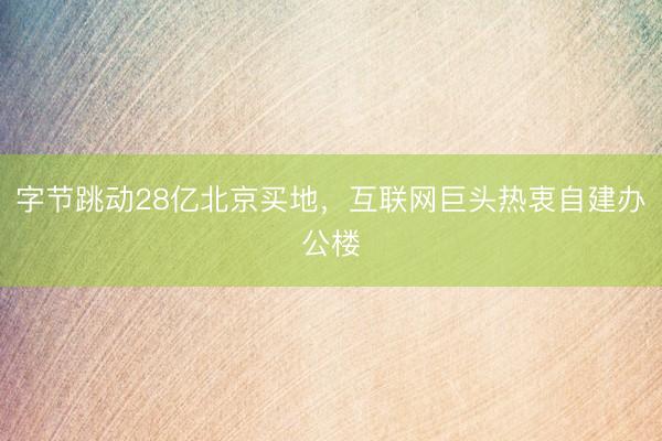 字节跳动28亿北京买地，互联网巨头热衷自建办公楼