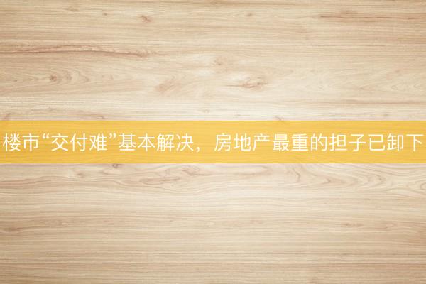 楼市“交付难”基本解决，房地产最重的担子已卸下