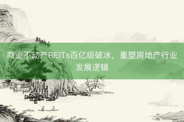 商业不动产REITs百亿级破冰，重塑房地产行业发展逻辑