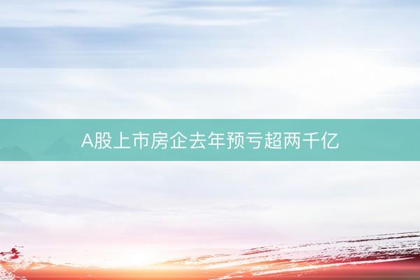 A股上市房企去年预亏超两千亿