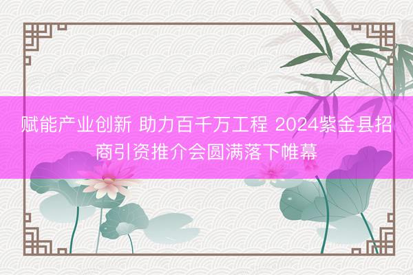 赋能产业创新 助力百千万工程 2024紫金县招商引资推介会圆满落下帷幕