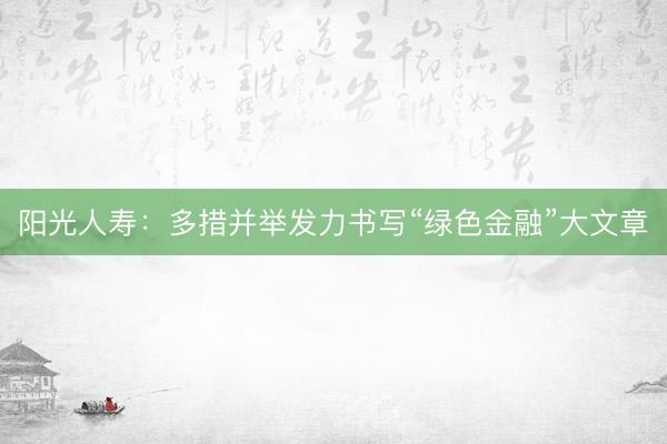 阳光人寿：多措并举发力书写“绿色金融”大文章