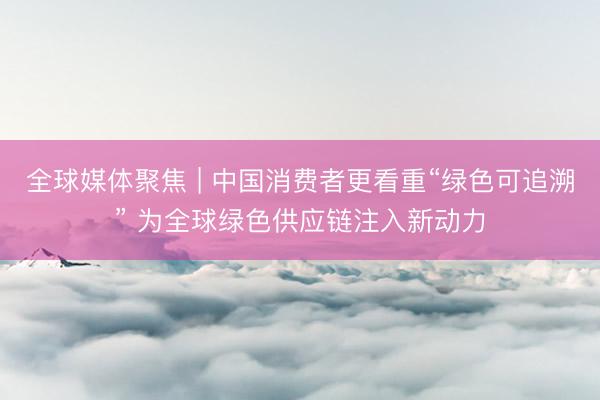 全球媒体聚焦 | 中国消费者更看重“绿色可追溯” 为全球绿色供应链注入新动力