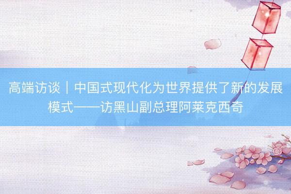 高端访谈｜中国式现代化为世界提供了新的发展模式——访黑山副总理阿莱克西奇