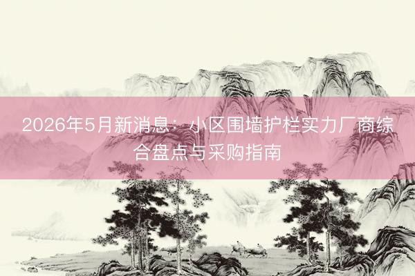 2026年5月新消息：小区围墙护栏实力厂商综合盘点与采购指南