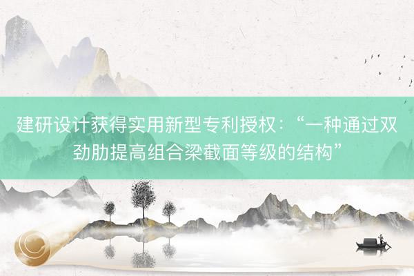 建研设计获得实用新型专利授权：“一种通过双劲肋提高组合梁截面等级的结构”