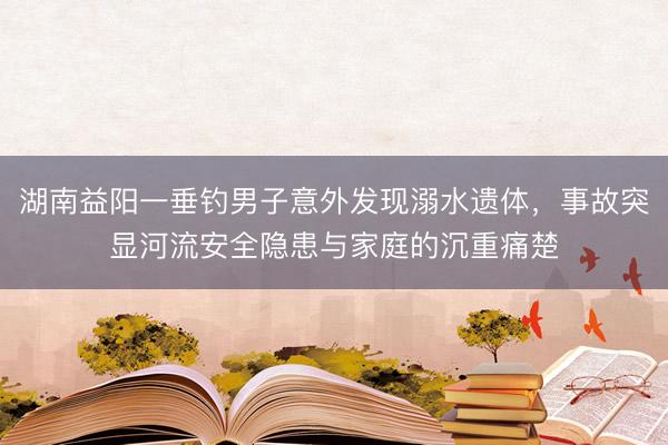 湖南益阳一垂钓男子意外发现溺水遗体，事故突显河流安全隐患与家庭的沉重痛楚