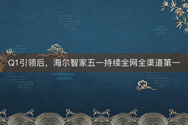 Q1引领后，海尔智家五一持续全网全渠道第一