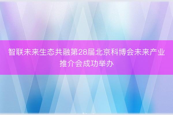 智联未来生态共融第28届北京科博会未来产业推介会成功举办