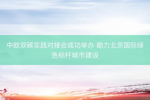 中欧双碳实践对接会成功举办 助力北京国际绿色标杆城市建设