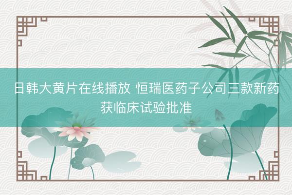 日韩大黄片在线播放 恒瑞医药子公司三款新药获临床试验批准